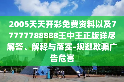 2005天天开彩免费资料以及77777788888王中王正版详尽解答、解释与落实-规避欺骗广告危害